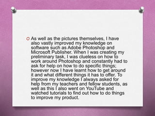 O As well as the pictures themselves, I have
also vastly improved my knowledge on
software such as Adobe Photoshop and
Microsoft Publisher. When I was creating my
preliminary task, I was clueless on how to
work around Photoshop and constantly had to
ask for help on how to do specific things;
however now I have learnt how to get around
it and what different things it has to offer. To
improve my knowledge I always asked for
help from my teachers and fellow students, as
well as this I also went on YouTube and
watched tutorials to find out how to do things
to improve my product.
 