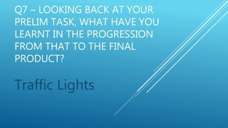 Q7 – LOOKING BACK AT YOUR
PRELIM TASK, WHAT HAVE YOU
LEARNT IN THE PROGRESSION
FROM THAT TO THE FINAL
PRODUCT?
Traffic Lights
 