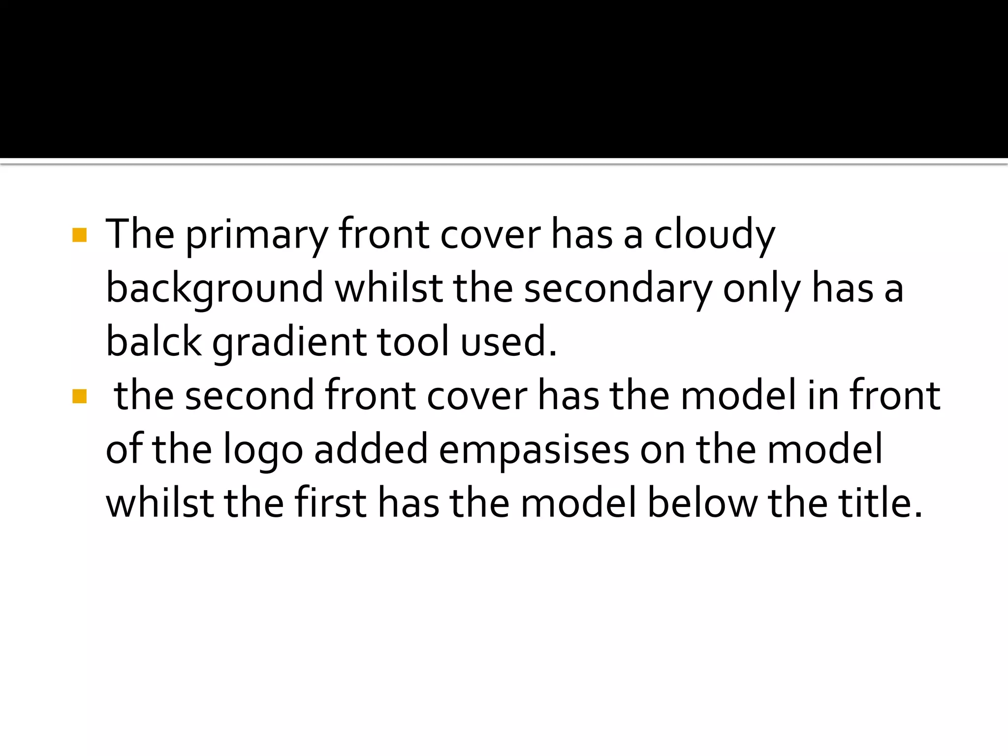 The primary front cover has a cloudy background whilst the secondary only has a balck gradient tool used. the second front cover has the model in front of the logo added empasises on the model whilst the first has the model below the title.