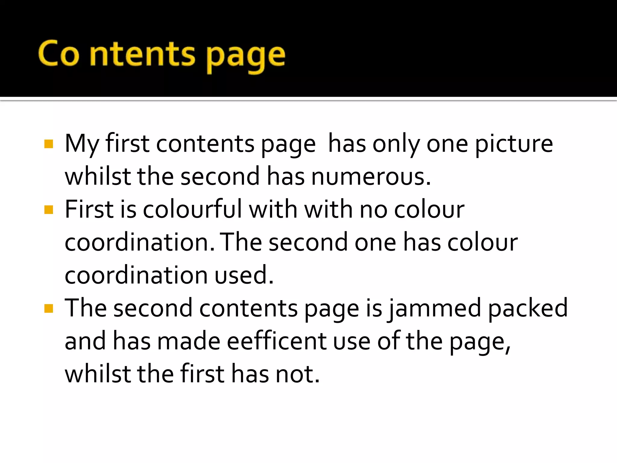 Co ntents pageMy first contents page  has only one picture whilst the second has numerous. First is colourful with with no colour coordination. The second one has colour coordination used. The second contents page is jammed packed and has made eefficent use of the page, whilst the first has not.