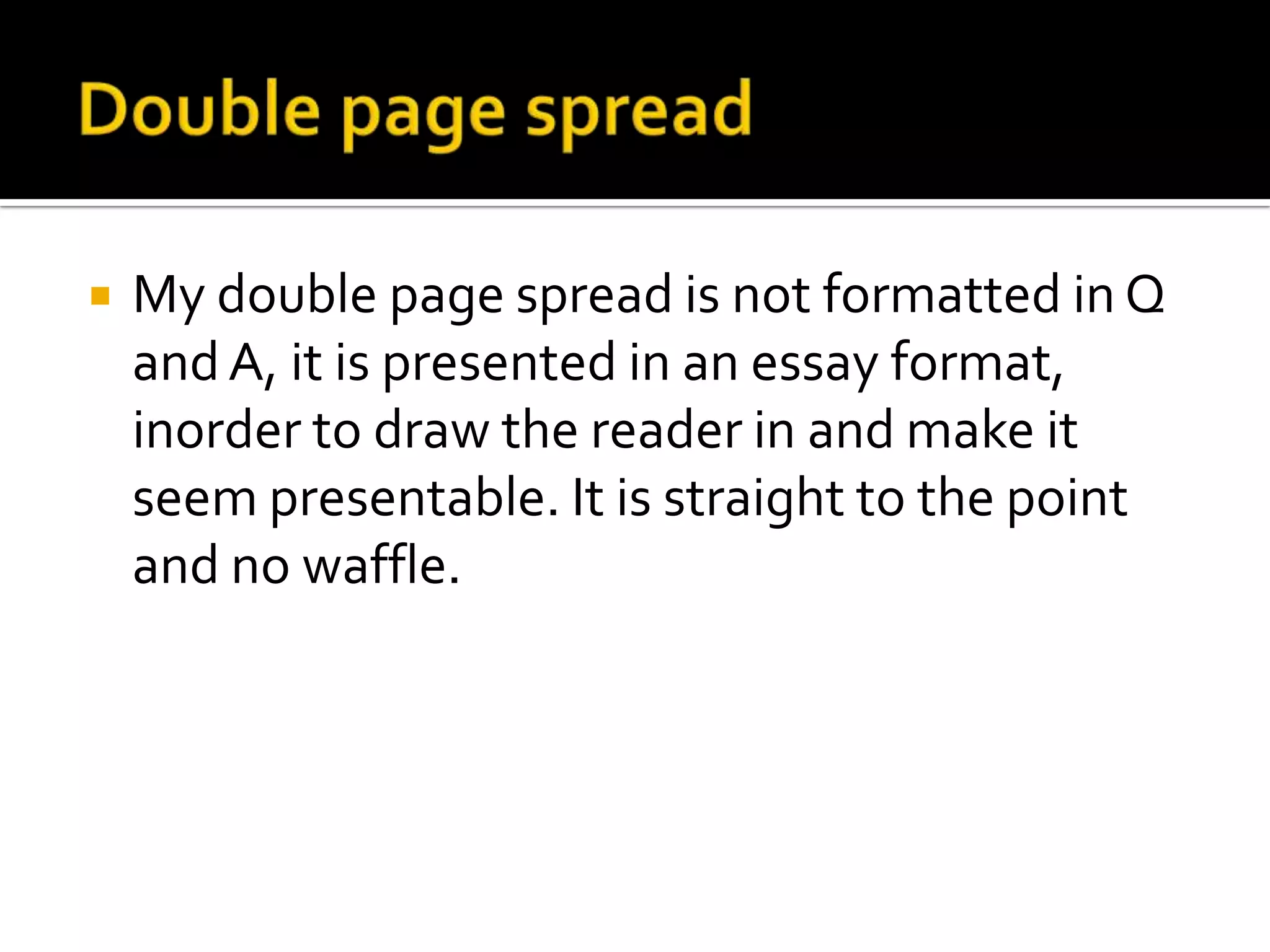 Double page spreadMy double page spread is not formatted in Q and A, it is presented in an essay format, inorder to draw the reader in and make it seem presentable. It is straight to the point and no waffle.