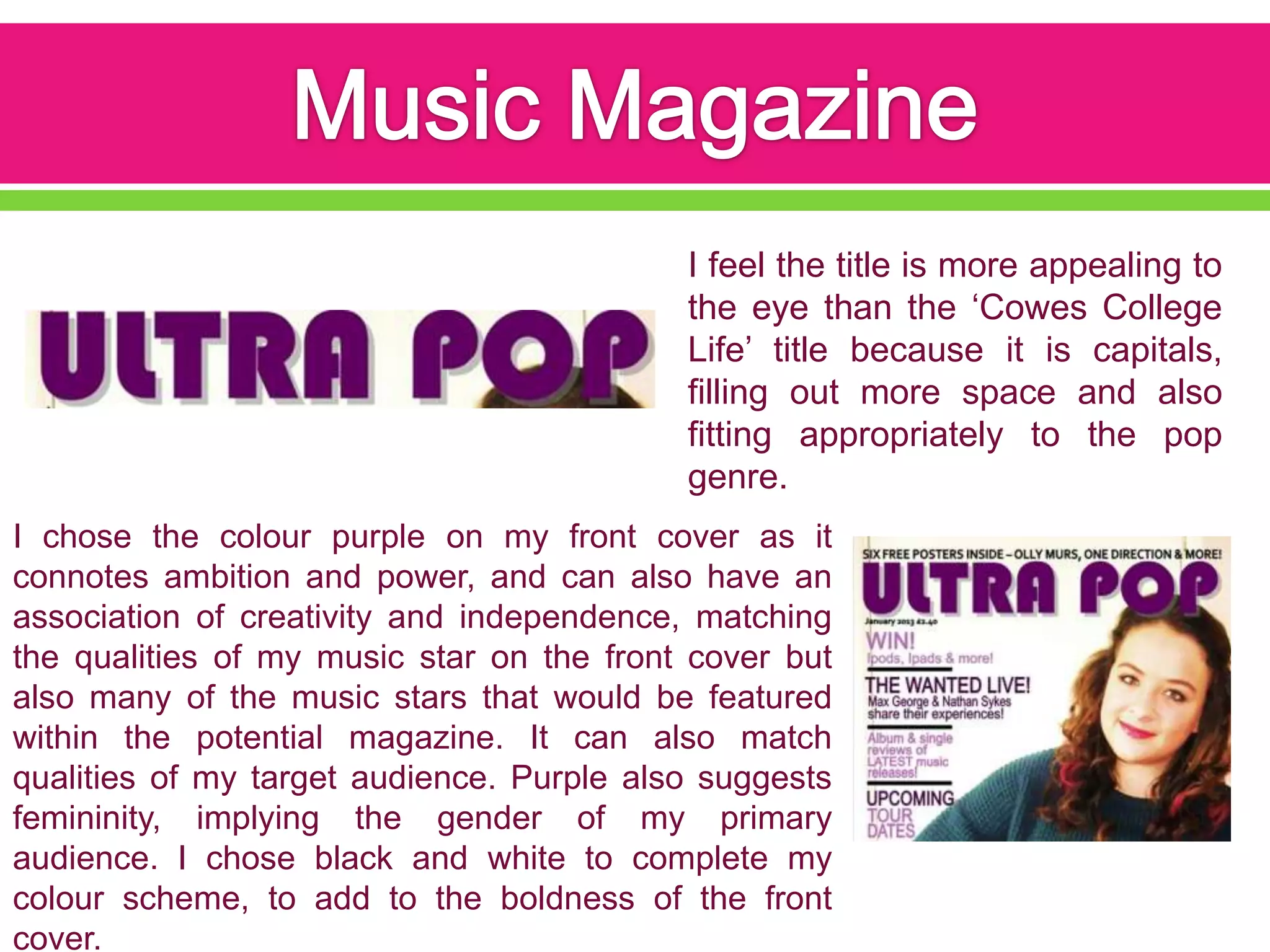 I feel the title is more appealing to
                                           the eye than the ‘Cowes College
                                           Life’ title because it is capitals,
                                           filling out more space and also
                                           fitting appropriately to the pop
                                           genre.
I chose the colour purple on my front cover as it
connotes ambition and power, and can also have an
association of creativity and independence, matching
the qualities of my music star on the front cover but
also many of the music stars that would be featured
within the potential magazine. It can also match
qualities of my target audience. Purple also suggests
femininity, implying the gender of my primary
audience. I chose black and white to complete my
colour scheme, to add to the boldness of the front
cover.
 