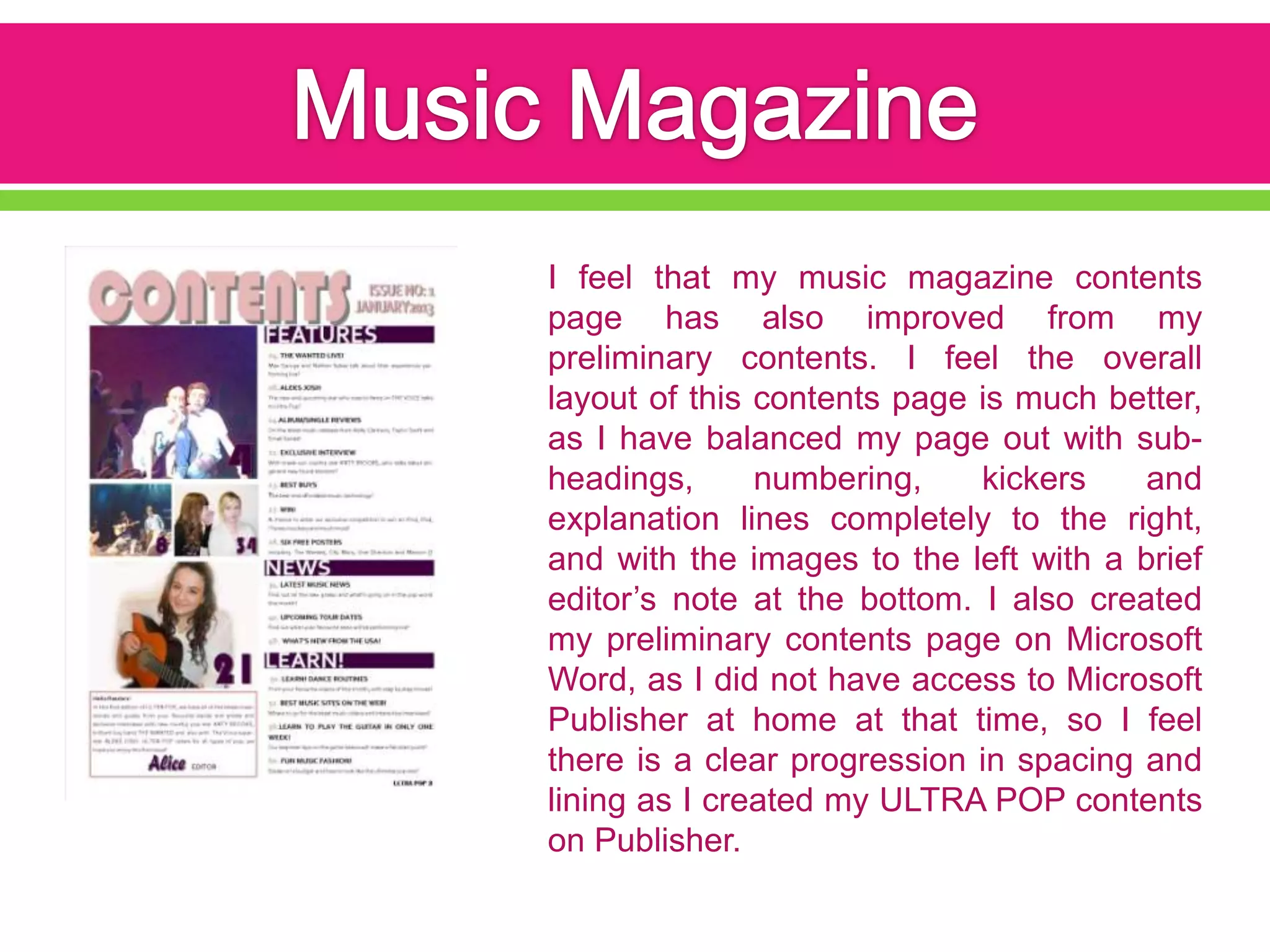 I feel that my music magazine contents
page has also improved from my
preliminary contents. I feel the overall
layout of this contents page is much better,
as I have balanced my page out with sub-
headings,      numbering,    kickers    and
explanation lines completely to the right,
and with the images to the left with a brief
editor’s note at the bottom. I also created
my preliminary contents page on Microsoft
Word, as I did not have access to Microsoft
Publisher at home at that time, so I feel
there is a clear progression in spacing and
lining as I created my ULTRA POP contents
on Publisher.
 