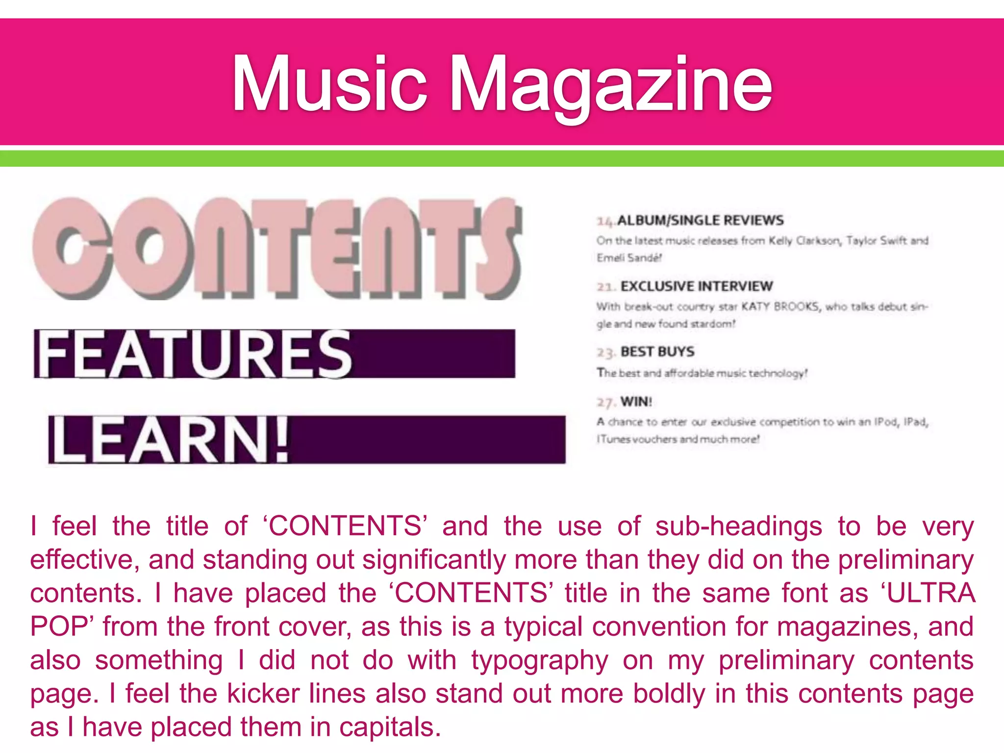 I feel the title of ‘CONTENTS’ and the use of sub-headings to be very
effective, and standing out significantly more than they did on the preliminary
contents. I have placed the ‘CONTENTS’ title in the same font as ‘ULTRA
POP’ from the front cover, as this is a typical convention for magazines, and
also something I did not do with typography on my preliminary contents
page. I feel the kicker lines also stand out more boldly in this contents page
as I have placed them in capitals.
 