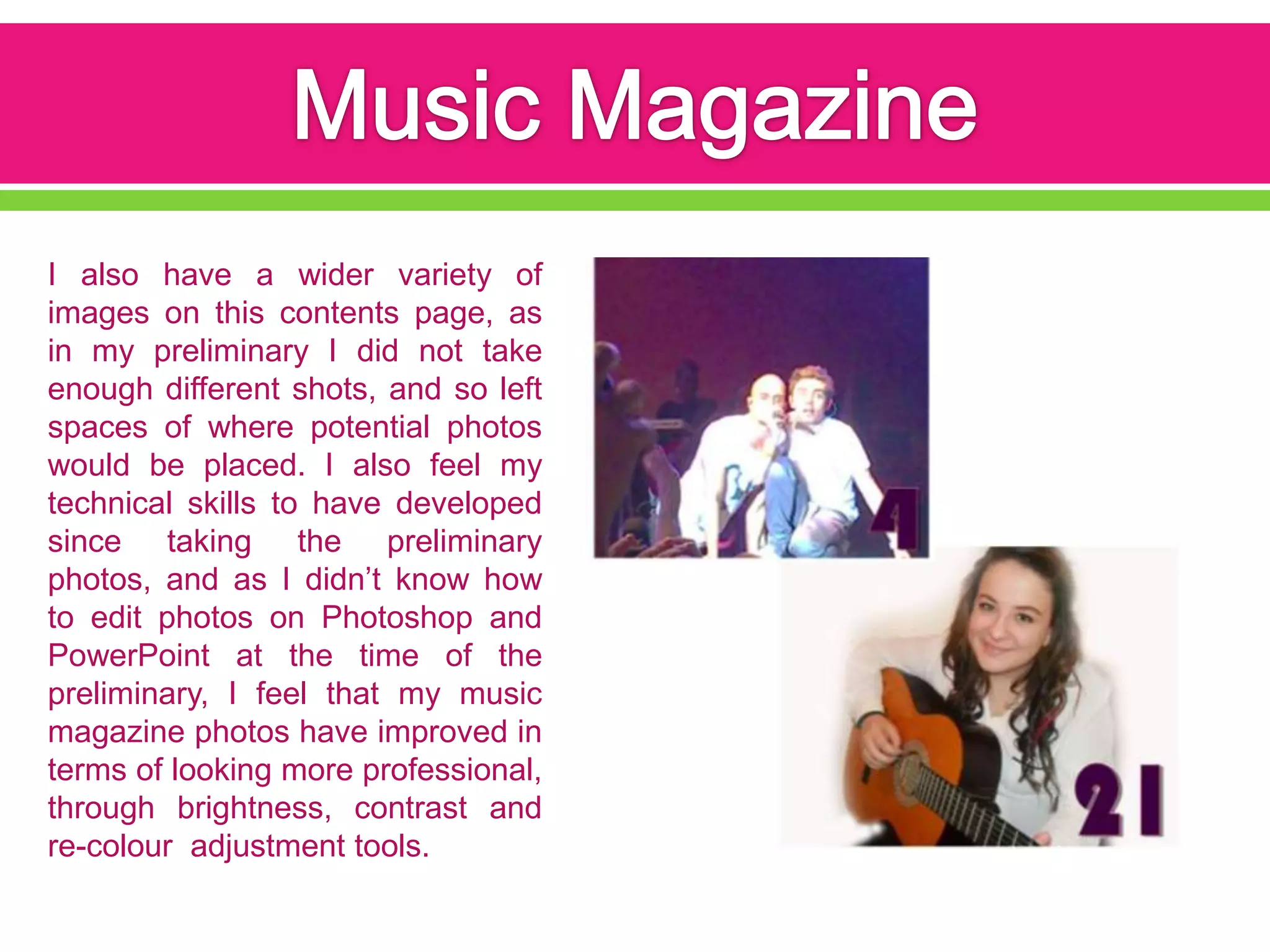 I also have a wider variety of
images on this contents page, as
in my preliminary I did not take
enough different shots, and so left
spaces of where potential photos
would be placed. I also feel my
technical skills to have developed
since taking the preliminary
photos, and as I didn’t know how
to edit photos on Photoshop and
PowerPoint at the time of the
preliminary, I feel that my music
magazine photos have improved in
terms of looking more professional,
through brightness, contrast and
re-colour adjustment tools.
 