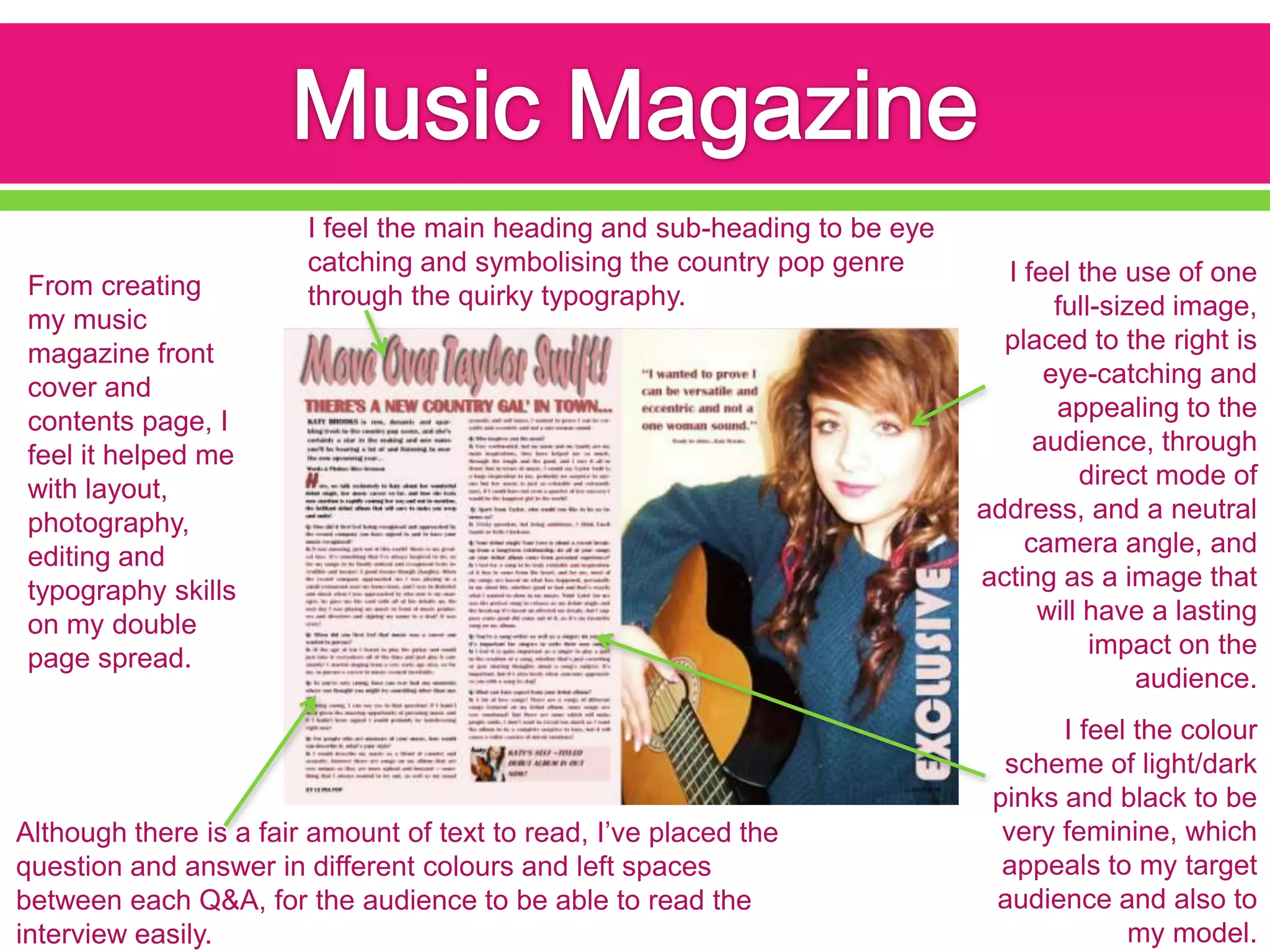 I feel the main heading and sub-heading to be eye
                        catching and symbolising the country pop genre        I feel the use of one
From creating           through the quirky typography.
my music                                                                           full-sized image,
magazine front                                                                placed to the right is
cover and                                                                         eye-catching and
contents page, I                                                                   appealing to the
feel it helped me                                                                audience, through
with layout,                                                                         direct mode of
photography,                                                                address, and a neutral
editing and                                                                     camera angle, and
typography skills                                                           acting as a image that
on my double                                                                     will have a lasting
page spread.                                                                           impact on the
                                                                                           audience.
                                                                                   I feel the colour
                                                                              scheme of light/dark
                                                                             pinks and black to be
Although there is a fair amount of text to read, I’ve placed the              very feminine, which
question and answer in different colours and left spaces                      appeals to my target
between each Q&A, for the audience to be able to read the                    audience and also to
interview easily.                                                                        my model.
 