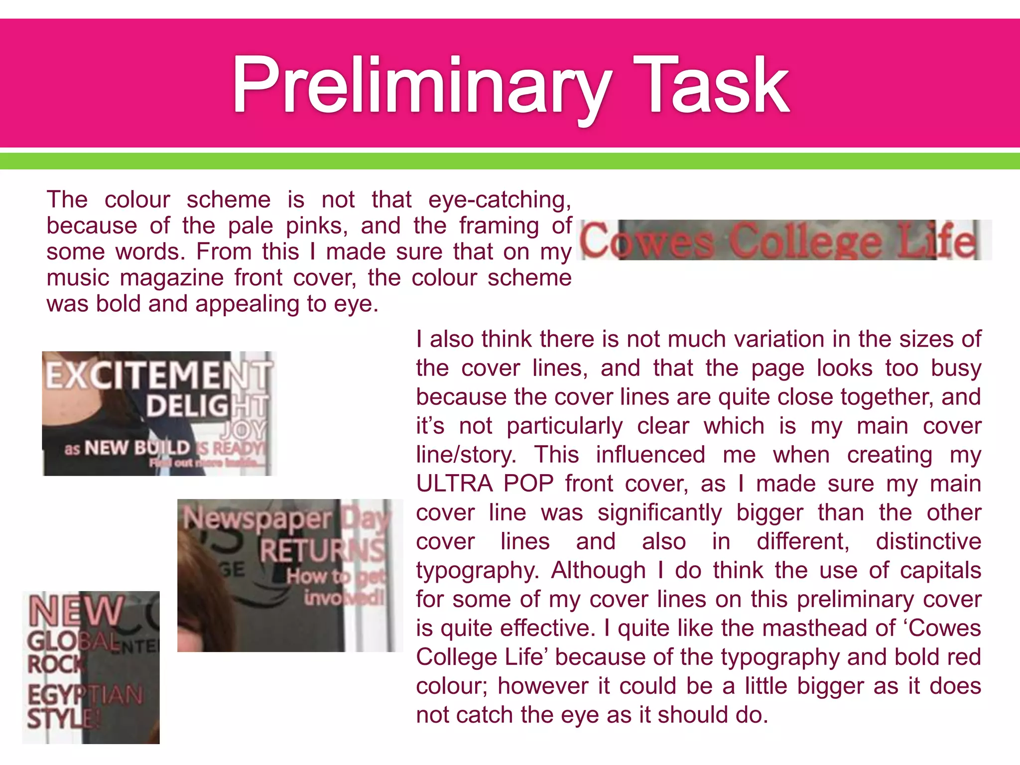 The colour scheme is not that eye-catching,
because of the pale pinks, and the framing of
some words. From this I made sure that on my
music magazine front cover, the colour scheme
was bold and appealing to eye.
                                I also think there is not much variation in the sizes of
                                the cover lines, and that the page looks too busy
                                because the cover lines are quite close together, and
                                it’s not particularly clear which is my main cover
                                line/story. This influenced me when creating my
                                ULTRA POP front cover, as I made sure my main
                                cover line was significantly bigger than the other
                                cover lines and also in different, distinctive
                                typography. Although I do think the use of capitals
                                for some of my cover lines on this preliminary cover
                                is quite effective. I quite like the masthead of ‘Cowes
                                College Life’ because of the typography and bold red
                                colour; however it could be a little bigger as it does
                                not catch the eye as it should do.
 