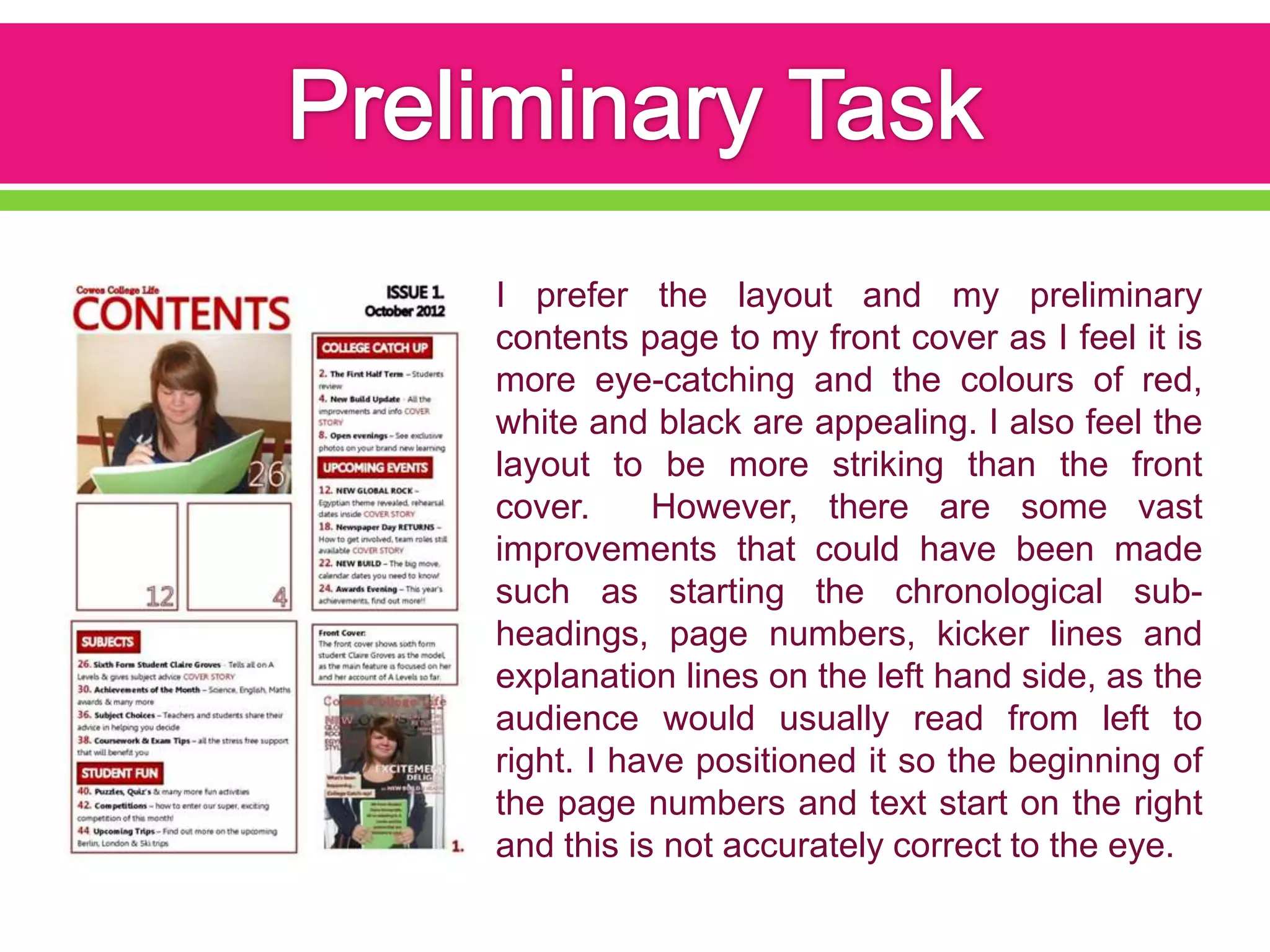 I prefer the layout and my preliminary
contents page to my front cover as I feel it is
more eye-catching and the colours of red,
white and black are appealing. I also feel the
layout to be more striking than the front
cover.     However, there are some vast
improvements that could have been made
such as starting the chronological sub-
headings, page numbers, kicker lines and
explanation lines on the left hand side, as the
audience would usually read from left to
right. I have positioned it so the beginning of
the page numbers and text start on the right
and this is not accurately correct to the eye.
 