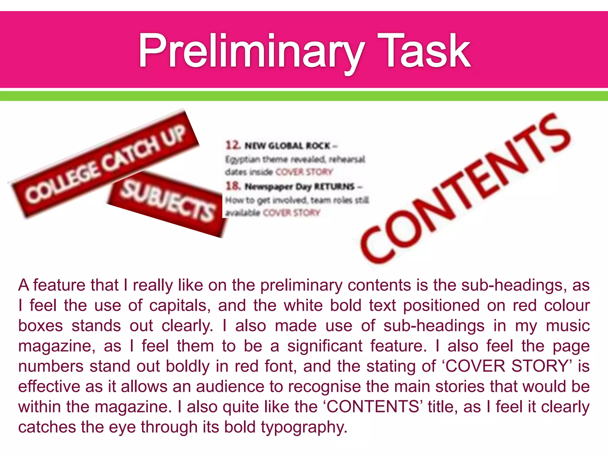 A feature that I really like on the preliminary contents is the sub-headings, as
I feel the use of capitals, and the white bold text positioned on red colour
boxes stands out clearly. I also made use of sub-headings in my music
magazine, as I feel them to be a significant feature. I also feel the page
numbers stand out boldly in red font, and the stating of ‘COVER STORY’ is
effective as it allows an audience to recognise the main stories that would be
within the magazine. I also quite like the ‘CONTENTS’ title, as I feel it clearly
catches the eye through its bold typography.
 