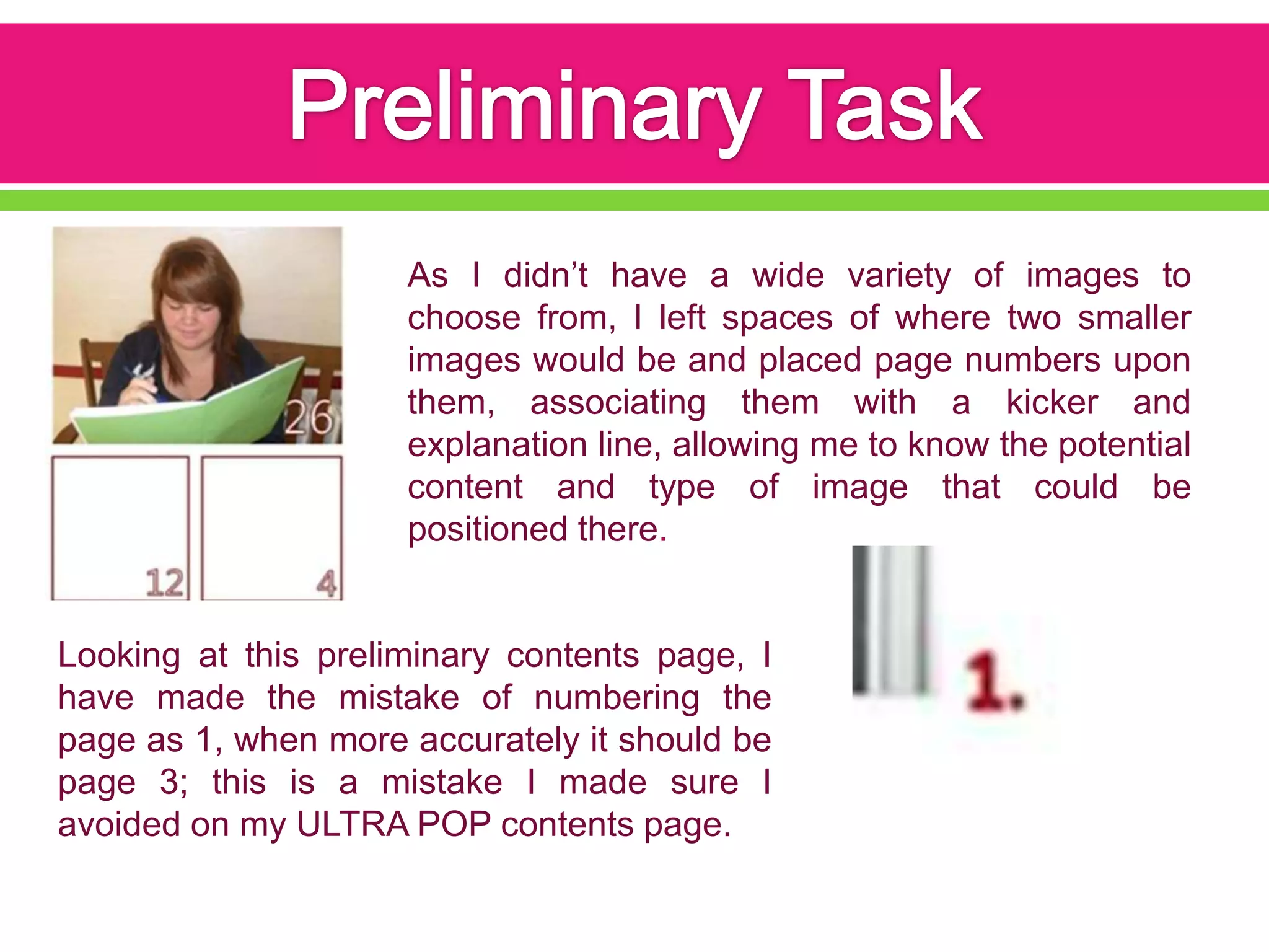 As I didn’t have a wide variety of images to
                     choose from, I left spaces of where two smaller
                     images would be and placed page numbers upon
                     them, associating them with a kicker and
                     explanation line, allowing me to know the potential
                     content and type of image that could be
                     positioned there.


Looking at this preliminary contents page, I
have made the mistake of numbering the
page as 1, when more accurately it should be
page 3; this is a mistake I made sure I
avoided on my ULTRA POP contents page.
 