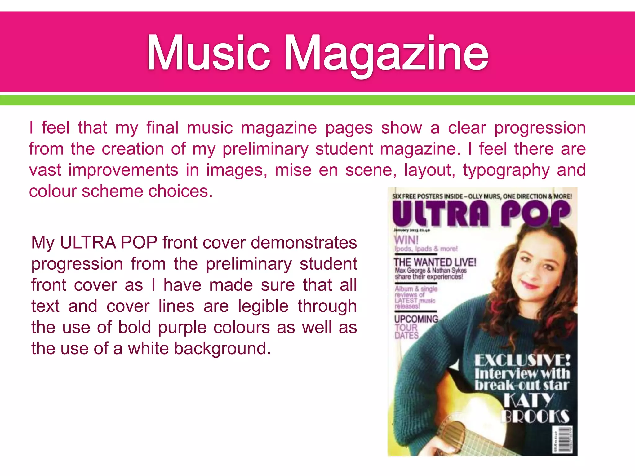 I feel that my final music magazine pages show a clear progression
from the creation of my preliminary student magazine. I feel there are
vast improvements in images, mise en scene, layout, typography and
colour scheme choices.

My ULTRA POP front cover demonstrates
progression from the preliminary student
front cover as I have made sure that all
text and cover lines are legible through
the use of bold purple colours as well as
the use of a white background.
 