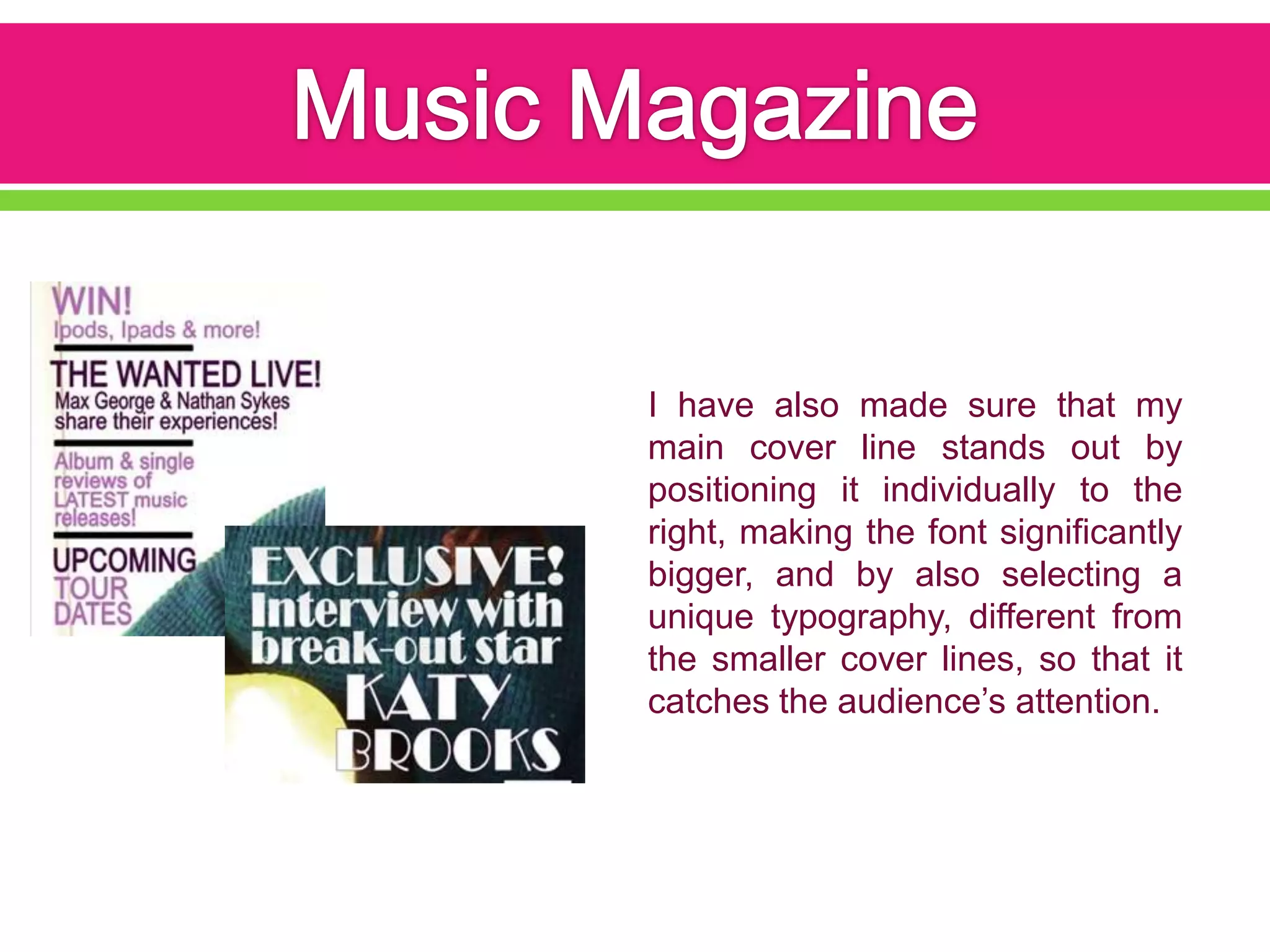 I have also made sure that my
main cover line stands out by
positioning it individually to the
right, making the font significantly
bigger, and by also selecting a
unique typography, different from
the smaller cover lines, so that it
catches the audience’s attention.
 