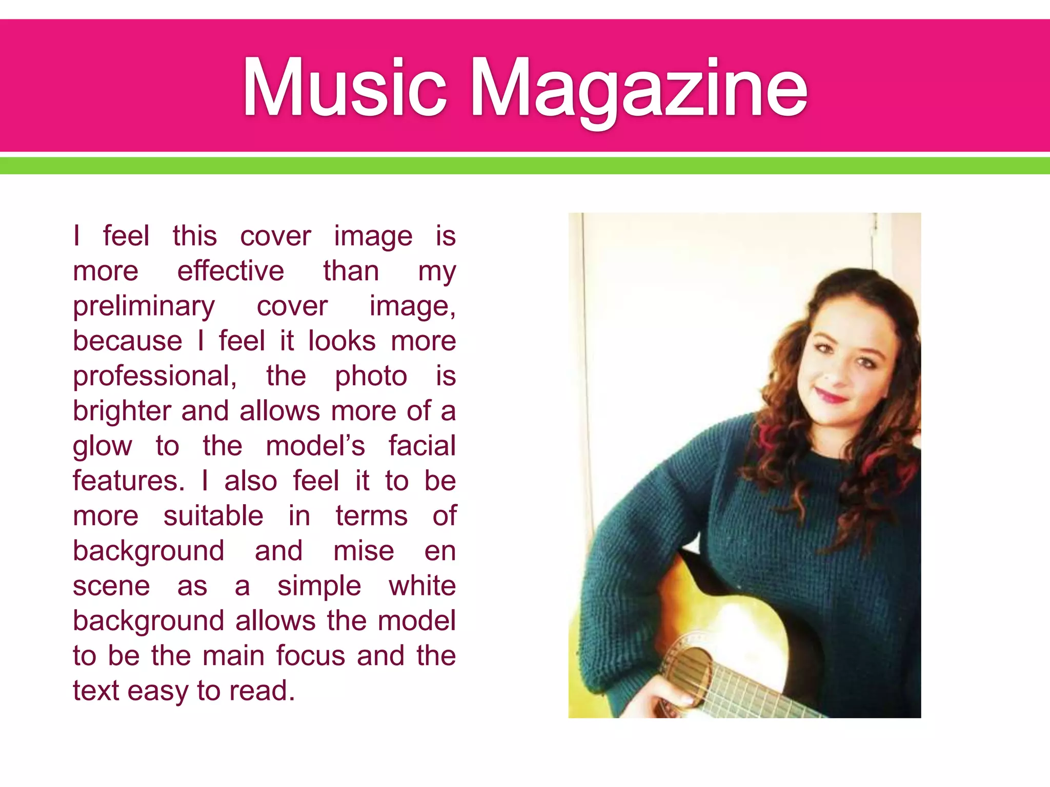 I feel this cover image is
more effective than my
preliminary cover image,
because I feel it looks more
professional, the photo is
brighter and allows more of a
glow to the model’s facial
features. I also feel it to be
more suitable in terms of
background and mise en
scene as a simple white
background allows the model
to be the main focus and the
text easy to read.
 