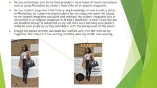  For my preliminary task to my final products I have learn different techniques
such as using Photoshop to create a look alike of an original magazine.
 For my student magazine I didn’t have any knowledge of how to edit a photo
on Photoshop, so I used the original photo for my magazine cover. My layout
on my student magazine was plain and ordinary. My student magazine sort of
conformed to an original magazine as it had a Masthead, a clear head line and
sub headline though it subverted as my sell lines were too long and couldn’t
really be seen properly as they blended in with the background of the photo.
 Though my colour scheme was basic but worked well with the text on my
magazine, the colours of the writing matched what my model was wearing.
 