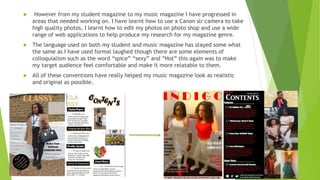  However from my student magazine to my music magazine I have progressed in
areas that needed working on. I have learnt how to use a Canon slr camera to take
high quality photos, I learnt how to edit my photos on photo shop and use a wide
range of web applications to help produce my research for my magazine genre.
 The language used on both my student and music magazine has stayed some what
the same as I have used formal laughed though there are some elements of
colloquialism such as the word “spice” “sexy” and “Hot” this again was to make
my target audience feel comfortable and make it more relatable to them.
 All of these conventions have really helped my music magazine look as realistic
and original as possible.
 