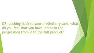 Q7: Looking back to your preliminary task, what
do you feel that you have learnt in the
progression from it to the full product?
 