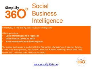 Social
Business
Intelligence
www.simplify360.com
Simplify360 is the leading social business intelligence.
Offerings include:
• Social Marketing Suite for agencies
• Social Contact Centre for BPOs
• Social Command Centre for Enterprises
We enable businesses to perform Online Reputation Management, Customer Service,
Community Management, Social Media Research & Brand Auditing; Online Sales Lead
Generation, and Consumer Sentiment Analysis.
 