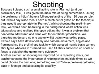 ShootingBecause I played such a small acting role in ‘Framed’ (and our
preliminary task), I was given the main role of being cameraman. During
the preliminary I didn't have a full understanding of the 180 degree rule,
but I would say since then, I have a much better grasp on the technique
thus used it appropriately in ‘Framed’. Whilst shooting the preliminary
task, we would often be talking in the background whilst action was
taking place and realised this upon editing that it was a problem that
needed to addressed and dealt with for our thriller production. We
therefore made sure no one spoke whilst action was taking place.
I would say I have developed my use camera movement, angles and
framing since the preliminary task in which we used mainly basic camera
shot types whereas in ‘Framed’ we used tilt shots and close up shots of
faces to establish the genre more evidently.
Another element of shooting we improved on is repeating shots, our
teacher stressed the importance of redoing shots multiple times so we
could choose the best one; something we didn't do in preliminary-looking
back at footage and assessing its usability.
 