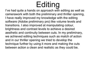 Editing
I’ve had quite a hands on approach with editing as well as
camerawork with both the preliminary and thriller opening,
I have really improved my knowledge with the editing
software (Adobe preliminary pro) like volume levels and
transitions. I also improved at manipulating colour,
brightness and contrast levels to achieve a desired
aesthetic and continuity between cuts. In my preliminary,
we achieved editing techniques such as match of action
and in our thriller opening we tried to develop the
technique further by using it more and making the cuts
between action a clean and realistic as they could be.
 