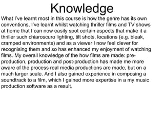 Knowledge
What I’ve learnt most in this course is how the genre has its own
conventions, I’ve learnt whilst watching thriller films and TV shows
at home that I can now easily spot certain aspects that make it a
thriller such chiaroscuro lighting, tilt shots, locations (e.g. bleak,
cramped environments) and as a viewer I now feel clever for
recognising them and so has enhanced my enjoyment of watching
films. My overall knowledge of the how films are made: pre-
production, production and post-production has made me more
aware of the process real media productions are made, but on a
much larger scale. And I also gained experience in composing a
soundtrack to a film, which I gained more expertise in a my music
production software as a result.
 