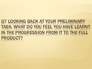 Q7 LOOKING BACK AT YOUR PRELIMINARY
TASK, WHAT DO YOU FEEL YOU HAVE LEARNT
IN THE PROGRESSION FROM IT TO THE FULL
PRODUCT?
 