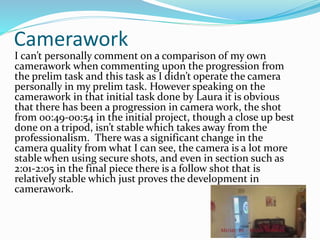 Camerawork
I can’t personally comment on a comparison of my own
camerawork when commenting upon the progression from
the prelim task and this task as I didn’t operate the camera
personally in my prelim task. However speaking on the
camerawork in that initial task done by Laura it is obvious
that there has been a progression in camera work, the shot
from 00:49-00:54 in the initial project, though a close up best
done on a tripod, isn’t stable which takes away from the
professionalism. There was a significant change in the
camera quality from what I can see, the camera is a lot more
stable when using secure shots, and even in section such as
2:01-2:05 in the final piece there is a follow shot that is
relatively stable which just proves the development in
camerawork.
 
