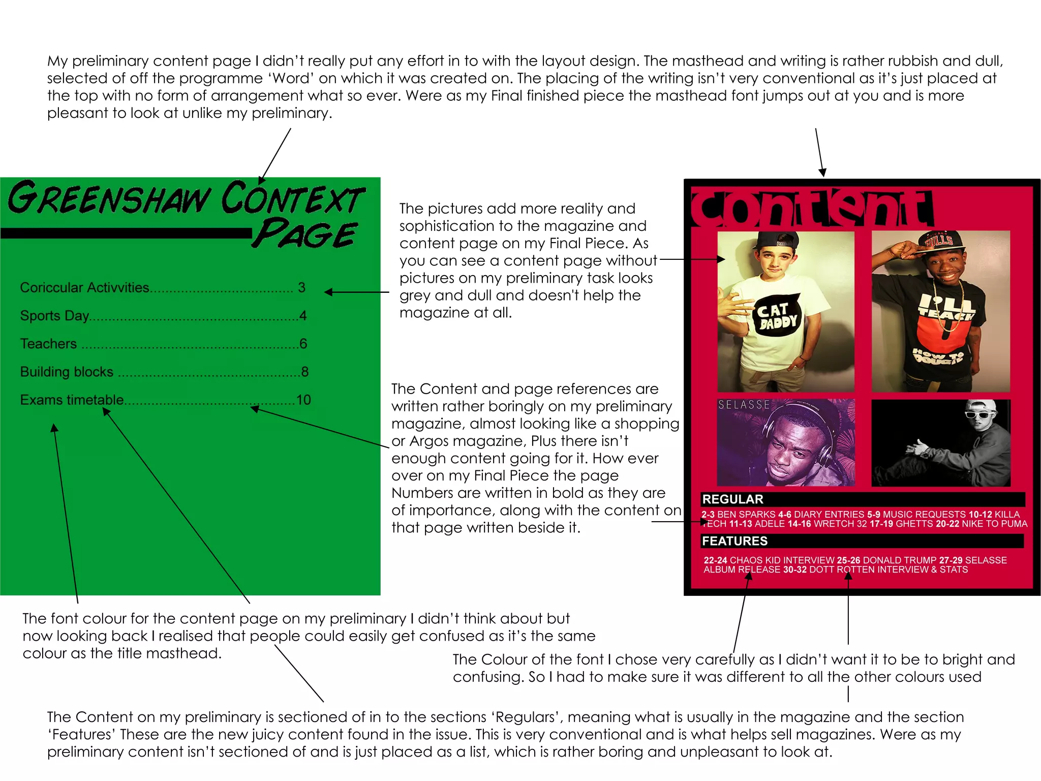 My preliminary content page I didn’t really put any effort in to with the layout design. The masthead and writing is rather rubbish and dull, selected of off the programme ‘Word’ on which it was created on. The placing of the writing isn’t very conventional as it’s just placed at the top with no form of arrangement what so ever. Were as my Final finished piece the masthead font jumps out at you and is more pleasant to look at unlike my preliminary. The pictures add more reality and sophistication to the magazine and content page on my Final Piece. As you can see a content page without pictures on my preliminary task looks grey and dull and doesn't help the magazine at all.  The Content and page references are written rather boringly on my preliminary magazine, almost looking like a shopping or Argos magazine, Plus there isn’t enough content going for it. How ever over on my Final Piece the page Numbers are written in bold as they are of importance, along with the content on that page written beside it. The Content on my preliminary is sectioned of in to the sections ‘Regulars’, meaning what is usually in the magazine and the section ‘Features’ These are the new juicy content found in the issue. This is very conventional and is what helps sell magazines. Were as my preliminary content isn’t sectioned of and is just placed as a list, which is rather boring and unpleasant to look at. The font colour for the content page on my preliminary I didn’t think about but now looking back I realised that people could easily get confused as it’s the same colour as the title masthead. The Colour of the font I chose very carefully as I didn’t want it to be to bright and confusing. So I had to make sure it was different to all the other colours used  