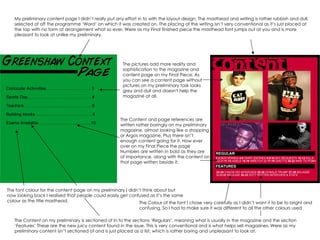 My preliminary content page I didn’t really put any effort in to with the layout design. The masthead and writing is rather rubbish and dull, selected of off the programme ‘Word’ on which it was created on. The placing of the writing isn’t very conventional as it’s just placed at the top with no form of arrangement what so ever. Were as my Final finished piece the masthead font jumps out at you and is more pleasant to look at unlike my preliminary. The pictures add more reality and sophistication to the magazine and content page on my Final Piece. As you can see a content page without pictures on my preliminary task looks grey and dull and doesn't help the magazine at all.  The Content and page references are written rather boringly on my preliminary magazine, almost looking like a shopping or Argos magazine, Plus there isn’t enough content going for it. How ever over on my Final Piece the page Numbers are written in bold as they are of importance, along with the content on that page written beside it. The Content on my preliminary is sectioned of in to the sections ‘Regulars’, meaning what is usually in the magazine and the section ‘Features’ These are the new juicy content found in the issue. This is very conventional and is what helps sell magazines. Were as my preliminary content isn’t sectioned of and is just placed as a list, which is rather boring and unpleasant to look at. The font colour for the content page on my preliminary I didn’t think about but now looking back I realised that people could easily get confused as it’s the same colour as the title masthead. The Colour of the font I chose very carefully as I didn’t want it to be to bright and confusing. So I had to make sure it was different to all the other colours used  