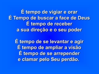 É tempo de vigiar e orar
É Tempo de buscar a face de Deus
É tempo de receber
a sua direção e o seu poder
É tempo de se levantar e agir
É tempo de ampliar a visão
É tempo de se arrepender
e clamar pelo Seu perdão.
 