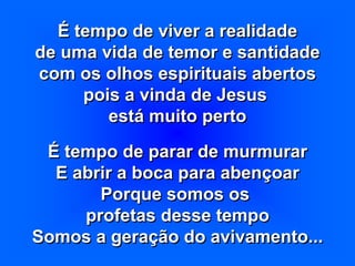 É tempo de viver a realidade
de uma vida de temor e santidade
com os olhos espirituais abertos
pois a vinda de Jesus
está muito perto
É tempo de parar de murmurar
E abrir a boca para abençoar
Porque somos os
profetas desse tempo
Somos a geração do avivamento...
 