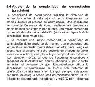 - 12 -
2.4 Ajuste de la sensibilidad de conmutación
(precisión)
La sensibilidad de conmutación significa la diferencia de
temperatura entre el valor ajustado y la temperatura real
medida durante el proceso de conmutación. Una sensibilidad
de conmutación menor da como resultado una temperatura
ambiente más constante y, por lo tanto, una mayor comodidad.
La pérdida de calor de la habitación (edificio) no depende de la
sensibilidad de conmutación.
Si se necesita una mayor comodidad, la sensibilidad de
conmutación debe ajustarse de manera que proporcione una
temperatura ambiente más estable. Por otra parte, tenga en
cuenta que la caldera no debe encenderse y apagarse varias
veces en una hora, excepto a bajas temperaturas exteriores
(por ejemplo, -10°C), ya que los frecuentes encendidos y
apagados de la caldera reducen su eficiencia y, por lo tanto,
aumentan el consumo de gas. Recomendamos utilizar la
sensibilidad de conmutación de ±0,1°C para sistemas de
calefacción con alta inercia térmica (por ejemplo, calefacción
por suelo radiante), la sensibilidad de conmutación de ±0,2°C
(ajuste predeterminado de fábrica) y ±0,3°C para sistemas
 