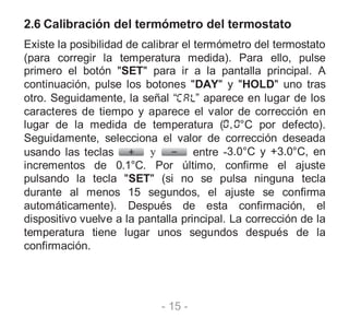 - 15 -
2.6 Calibración del termómetro del termostato
Existe la posibilidad de calibrar el termómetro del termostato
(para corregir la temperatura medida). Para ello, pulse
primero el botón "SET" para ir a la pantalla principal. A
continuación, pulse los botones "DAY" y "HOLD" uno tras
otro. Seguidamente, la señal “ ” aparece en lugar de los
caracteres de tiempo y aparece el valor de corrección en
lugar de la medida de temperatura ( °C por defecto).
Seguidamente, selecciona el valor de corrección deseada
usando las teclas y entre -3.0°C y +3.0°C, en
incrementos de 0.1°C. Por último, confirme el ajuste
pulsando la tecla "SET" (si no se pulsa ninguna tecla
durante al menos 15 segundos, el ajuste se confirma
automáticamente). Después de esta confirmación, el
dispositivo vuelve a la pantalla principal. La corrección de la
temperatura tiene lugar unos segundos después de la
confirmación.
 