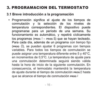 - 16 -
3. PROGRAMACION DEL TERMOSTATO
3.1 Breve introducción a la programación
• Programación significa el ajuste de los tiempos de
conmutación y la selección de los niveles de
temperatura correspondientes. El dispositivo puede
programarse para un período de una semana. Su
funcionamiento es automático, y repetirá cíclicamente
los programas (PROG – PROG ) que se hayan tecleado.
Para cada día, además de un programa con tiempo fijo
(PROG ), se pueden ajustar 6 programas con tiempos
variables. Para todos los tiempos de conmutación se
puede asignar una temperatura diferente entre 5 y 40°C,
en incrementos de 0,5°C. La temperatura de ajuste para
una conmutación determinada seguirá siendo válida
hasta la hora de inicio de la siguiente conmutación. En
consecuencia, el termostato mantendrá la temperatura
de ajuste durante el tiempo de conmutación PROG hasta
que se alcance el tiempo de conmutación PROG
 