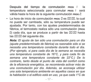 - 17 -
Después del tiempo de conmutación PROG la
temperatura seleccionada para conmutar PROG será
válida hasta la hora de la siguiente conmutación PROG .
• La hora de inicio de conmutación PROG es , la cual
no puede ser cambiada, sólo su temperatura puede ser
ajustada. Por tanto, con los ajustes predeterminados de
fábrica, el termostato realiza sólo una conmutación (PROG
) cada día, que se produce a partir de las hasta
las del siguiente día.
Nota: El ajuste de tan sólo una conmutación para un día
(ajuste predeterminado de fábrica) es razonable sólo si se
necesita una temperatura constante durante todo el día.
(Por ejemplo, si para cada día de la semana se necesita
una temperatura constante de 16°C, y para cada fin de
semana una temperatura constante de 22°C.) De lo
contrario, tanto desde el punto de vista del confort como
de la eficiencia energética, se recomienda activar más de
una conmutación por día. Además, se aconseja utilizar
una sola temperatura ambiente en aquellos casos en que
la habitación o el edificio está en uso, ya que cada 1°C de
 