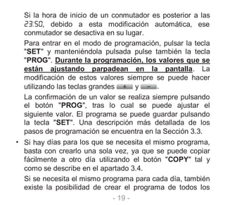 - 19 -
Si la hora de inicio de un conmutador es posterior a las
, debido a esta modificación automática, ese
conmutador se desactiva en su lugar.
Para entrar en el modo de programación, pulsar la tecla
"SET" y manteniéndola pulsada pulse también la tecla
"PROG". Durante la programación, los valores que se
están ajustando parpadean en la pantalla. La
modificación de estos valores siempre se puede hacer
utilizando las teclas grandes y .
La confirmación de un valor se realiza siempre pulsando
el botón "PROG", tras lo cual se puede ajustar el
siguiente valor. El programa se puede guardar pulsando
la tecla "SET". Una descripción más detallada de los
pasos de programación se encuentra en la Sección 3.3.
• Si hay días para los que se necesita el mismo programa,
basta con crearlo una sola vez, ya que se puede copiar
fácilmente a otro día utilizando el botón "COPY" tal y
como se describe en el apartado 3.4.
Si se necesita el mismo programa para cada día, también
existe la posibilidad de crear el programa de todos los
 