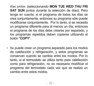 - 20 -
días juntos. (seleccionando MON TUE WED THU FRI
SAT SUN juntos durante la selección de días). Pero
tenga en cuenta: si el programa de todos los días se
crea conjuntamente, entonces su programa sólo puede
modificarse conjuntamente. Por lo tanto, si se necesita
un programa diferente para al menos un día, entonces
el programa de los días debe crearse por separado, y
los programas repetidos deben copiarse utilizando el
botón "COPY".
• Se puede crear un programa separado para los modos
de calefacción y refrigeración, y estos programas se
conservan cuando se cambia entre los modos. Por lo
tanto, si el termostato se utiliza tanto para calefacción
como para refrigeración, no es necesario modificar el
programa del termostato cada vez que se realiza un
cambio entre estos modos.
 