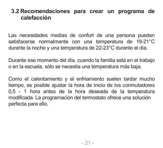 - 21 -
3.2 Recomendaciones para crear un programa de
calefacción
Las necesidades medias de confort de una persona pueden
satisfacerse normalmente con una temperatura de 19-21°C
durante la noche y una temperatura de 22-23°C durante el día.
Durante ese momento del día, cuando la familia está en el trabajo
o en la escuela, sólo se necesita una temperatura más baja.
Como el calentamiento y el enfriamiento suelen tardar mucho
tiempo, es posible ajustar la hora de inicio de los conmutadores
0,5 - 1 hora antes de la hora deseada de la temperatura
modificada. La programación del termostato ofrece una solución
perfecta para ello.
 