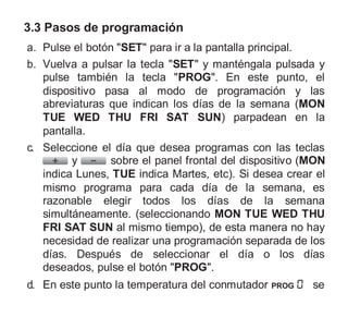 3.3 Pasos de programación
a. Pulse el botón "SET" para ir a la pantalla principal.
b. Vuelva a pulsar la tecla "SET" y manténgala pulsada y
pulse también la tecla "PROG". En este punto, el
dispositivo pasa al modo de programación y las
abreviaturas que indican los días de la semana (MON
TUE WED THU FRI SAT SUN) parpadean en la
pantalla.
c. Seleccione el día que desea programas con las teclas
y sobre el panel frontal del dispositivo (MON
indica Lunes, TUE indica Martes, etc). Si desea crear el
mismo programa para cada día de la semana, es
razonable elegir todos los días de la semana
simultáneamente. (seleccionando MON TUE WED THU
FRI SAT SUN al mismo tiempo), de esta manera no hay
necesidad de realizar una programación separada de los
días. Después de seleccionar el día o los días
deseados, pulse el botón "PROG".
d. En este punto la temperatura del conmutador PROG se
 