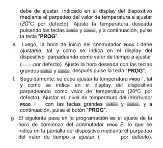 debe de ajustar, indicado en el display del dispositivo
mediante el parpadeo del valor de temperatura a ajustar
( °C por defecto). Ajuste la temperatura deseada
pulsando las teclas y , y a continuación, pulse
la tecla "PROG".
e. Luego, la hora de inicio del conmutador PROG debe
ajustarse, tal y como se indica en el display del
dispositivo parpadeando como valor de tiempo a ajustar
( por defecto). Ajuste la hora deseada con las teclas
grandes y , después pulse la tecla “PROG”.
f. Seguidamente, se debe ajustar la temperatura PROG , tal
y como se indica en el display del dispositivo
parpadeando como valor de temperatura (20ºC por
defecto). Ajustar el nivel de temperatura del interruptor
PROG con las teclas grandes y , y a
continuación, pulse el botón "PROG".
g. El siguiente paso en la programación es el ajuste de la
hora de comienzo del conmutador PROG , lo que se
indica en la pantalla del dispositivo mediante el parpadeo
del valor de tiempo a ajustar ( por defecto).
 