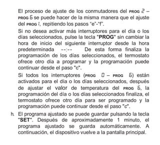 El proceso de ajuste de los conmutadores del PROG ‒
PROG se puede hacer de la misma manera que el ajuste
del PROG , repitiendo los pasos “e”-“f”.
Si no desea activar más interruptores para el día o los
días seleccionados, pulse la tecla "PROG" sin cambiar la
hora de inicio del siguiente interruptor desde la hora
predeterminada De esta forma finaliza la
programación de los días seleccionados, el termostato
ofrece otro día a programar y la programación puede
continuar desde el paso "c".
Si todos los interruptores (PROG – PROG ) están
activados para el día o los días seleccionados, después
de ajustar el valor de temperatura del PROG , la
programación del día o los días seleccionados finaliza, el
termostato ofrece otro día para ser programado y la
programación puede continuar desde el paso "c".
h. El programa ajustado se puede guardar pulsando la tecla
"SET". Después de aproximadamente 1 minuto, el
programa ajustado se guarda automáticamente. A
continuación, el dispositivo vuelve a la pantalla principal.
 