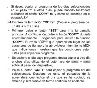 i. Si desea copiar el programa de los días seleccionados
en el paso "c" a otros días, puede hacerlo fácilmente
utilizando el botón "COPY" tal y como se describe en el
apartado3.4
3.4Empleo de la función “COPY” (Copiar el programa de
un día a otros días)
• Primero, pulse el botón "SET" para ir a la pantalla
principal. A continuación, pulse el botón "COPY" durante
aproximadamente 3 segundos para activar la función
"COPY". El aviso " " que aparece en lugar de los
caracteres de tiempo y la abreviatura intermitente MON
que indica lunes muestran que las condiciones están
listas para copiar un programa.
• Seleccione el día cuyo programa desea copiar a otro día
u otros días utilizando el botón grande y
sobre el panel del dispositivo.
• Pulse el botón "COPY" para copiar el programa del día
seleccionado. Después de esto, el parpadeo de la
abreviatura que indica el día que se ha copiado se
detiene y será visible de forma continua en adelante.
 