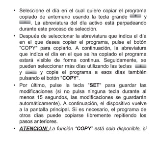 • Seleccione el día en el cual quiere copiar el programa
copiado de antemano usando la tecla grande y
. La abreviatura del día activo está parpadeando
durante este proceso de selección.
• Después de seleccionar la abreviatura que indica el día
en el que desea copiar el programa, pulse el botón
"COPY" para copiarlo. A continuación, la abreviatura
que indica el día en el que se ha copiado el programa
estará visible de forma continua. Seguidamente, se
pueden seleccionar más días utilizando las teclas
y y copie el programa a esos días también
pulsando el botón "COPY".
• Por último, pulse la tecla "SET" para guardar las
modificaciones (si no pulsa ninguna tecla durante al
menos 15 segundos, las modificaciones se guardarán
automáticamente). A continuación, el dispositivo vuelve
a la pantalla principal. Si es necesario, el programa de
otros días puede copiarse libremente repitiendo los
pasos anteriores.
• ATENCION! La función “COPY” está solo disponible, si
 