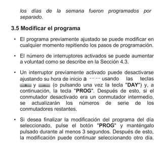 los días de la semana fueron programados por
separado.
3.5 Modificar el programa
• El programa previamente ajustado se puede modificar en
cualquier momento repitiendo los pasos de programación.
• El número de interruptores activados se puede aumentar
a voluntad como se describe en la Sección 4.3.
• Un interruptor previamente activado puede desactivarse
ajustando su hora de inicio a usando las teclas
y (o pulsando una vez la tecla "DAY") y, a
continuación, la tecla "PROG". Después de esto, si el
conmutador desactivado era un conmutador intermedio,
se actualizarán los números de serie de los
conmutadores restantes.
• Si desea finalizar la modificación del programa del día
seleccionado, pulse el botón "PROG" y manténgalo
pulsado durante al menos 3 segundos. Después de esto,
la modificación puede continuar seleccionando otro día.
 