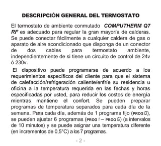 - 2 -
DESCRIPCIÓN GENERAL DEL TERMOSTATO
El termostato de ambiente conmutado COMPUTHERM Q7
RF es adecuado para regular la gran mayoría de calderas.
Se puede conectar fácilmente a cualquier caldera de gas o
aparato de aire acondicionado que disponga de un conector
de dos cables para termostato ambiente,
independientemente de si tiene un circuito de control de 24v
ó 230v.
El dispositivo puede programarse de acuerdo a los
requerimientos específicos del cliente para que el sistema
de calefacción/refrigeración caliente/enfríe su residencia u
oficina a la temperatura requerida en las fechas y horas
especificadas por usted, para reducir los costos de energía
mientras mantiene el confort. Se pueden preparar
programas de temperatura separados para cada día de la
semana. Para cada día, además de 1 programa fijo (PROG ),
se pueden ajustar 6 programas (PROG – PROG ) (a intervalos
de 10 minutos) y se puede asignar una temperatura diferente
(en incrementos de 0,5°C) alos7programas.
 