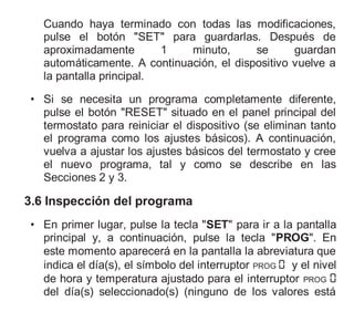 Cuando haya terminado con todas las modificaciones,
pulse el botón "SET" para guardarlas. Después de
aproximadamente 1 minuto, se guardan
automáticamente. A continuación, el dispositivo vuelve a
la pantalla principal.
• Si se necesita un programa completamente diferente,
pulse el botón "RESET" situado en el panel principal del
termostato para reiniciar el dispositivo (se eliminan tanto
el programa como los ajustes básicos). A continuación,
vuelva a ajustar los ajustes básicos del termostato y cree
el nuevo programa, tal y como se describe en las
Secciones 2 y 3.
3.6 Inspección del programa
• En primer lugar, pulse la tecla "SET" para ir a la pantalla
principal y, a continuación, pulse la tecla "PROG". En
este momento aparecerá en la pantalla la abreviatura que
indica el día(s), el símbolo del interruptor PROG y el nivel
de hora y temperatura ajustado para el interruptor PROG
del día(s) seleccionado(s) (ninguno de los valores está
 