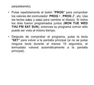 parpadeando).
• Pulse repetidamente el botón "PROG" para comprobar
los valores del conmutador PROG , PROG , etc. Usa
las teclas y para cambiar el días(s). Si todos
los días fueron programados juntos (MON TUE WED
THU FRI SAT SUN), entonces su programa común sólo
puede ser visto al mismo tiempo.
• Después de comprobar el programa, pulse la tecla
"SET" para volver a la pantalla principal (si no se pulsa
ninguna tecla durante al menos 15 segundos, el
termostato volverá automáticamente a la pantalla
principal).
 