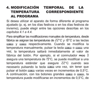 4. MODIFICACIÓN TEMPORAL DE LA
TEMPERATURA CORRESPONDIENTE
AL PROGRAMA
Si desea utilizar el aparato de forma diferente al programa
ajustado (p. ej. en los días festivos o en los días festivos de
invierno), puede elegir entre las opciones descritas en los
capítulos 4.1 a 4.4.
Para simplificar las modificaciones manuales de temperatura, desde
fábrica se asignan las temperaturas de °C y °C a las teclas
y respectivamente. Cuando se modifica la
temperatura manualmente, pulsar la tecla o una
vez, la temperatura saltará inmediatamente al valor de
fábrica del botón. Por ejemplo, si el conmutador PROG
asegura una temperatura de °C, se puede modificar a una
temperatura estándar que asegure °C cuando sea
necesario pulsando la tecla una vez, sin tener que
pulsar el botón varias veces en incrementos de 0,5°C.
A continuación, con los botones grandes o , la
temperatura puede modificarse en incrementos de 0,5°C, de
 
