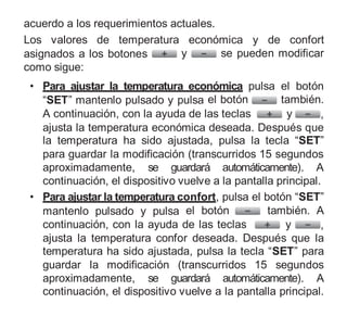 acuerdo a los requerimientos actuales.
Los valores de temperatura económica y de confort
asignados a los botones y se pueden modificar
como sigue:
• Para ajustar la temperatura económica pulsa el botón
“SET” mantenlo pulsado y pulsa el botón también.
A continuación, con la ayuda de las teclas y ,
ajusta la temperatura económica deseada. Después que
la temperatura ha sido ajustada, pulsa la tecla “SET”
para guardar la modificación (transcurridos 15 segundos
aproximadamente, se guardará automáticamente). A
continuación, el dispositivo vuelve a la pantalla principal.
• Para ajustar la temperatura confort, pulsa el botón “SET”
mantenlo pulsado y pulsa el botón también. A
continuación, con la ayuda de las teclas y ,
ajusta la temperatura confor deseada. Después que la
temperatura ha sido ajustada, pulsa la tecla “SET” para
guardar la modificación (transcurridos 15 segundos
aproximadamente, se guardará automáticamente). A
continuación, el dispositivo vuelve a la pantalla principal.
 