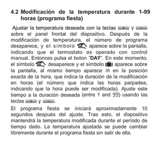 4.2 Modificación de la temperatura durante 1-99
horas (programa fiesta)
Ajustar la temperatura deseada con la teclas y
sobre el panel frontal del dispositivo. Después de la
modificación de temperatura, el número de programa
desaparece, y el símbolo aparece sobre la pantalla,
indicando que el termostato es operado con control
manual. Entonces pulsa el boton “DAY”. En este momento,
el símbolo desaparece y el símbolo aparece sobre
la pantalla, al mismo tiempo aparece h en la posición
exacta de la hora, que indica la duración de la modificación
en horas (el número que indica las horas parpadea,
indicando que la hora puede ser modificada). Ajuste este
tiempo a la duración deseada (entre 1 and ) usando las
teclas y .
El programa fiesta se iniciará aproximadamente 10
segundos después del ajuste. Tras esto, el dispositivo
mantendrá la temperatura modificada durante el período de
tiempo dado. La temperatura ajustada se puede cambiar
libremente durante el programa fiesta sin salir de ella.
 