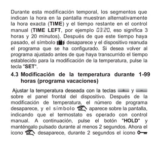 Durante esta modificación temporal, los segmentos que
indican la hora en la pantalla muestran alternativamente
la hora exacta (TIME) y el tiempo restante en el control
manual (TIME LEFT, por ejemplo , eso significa 3
horas y 20 minutos). Después de que este tiempo haya
pasado, el símbolo i desaparece y el dispositivo reanuda
el programa que se ha configurado. Si desea volver al
programa ajustado antes de que haya transcurrido el tiempo
establecido para la modificación de la temperatura, pulse la
tecla "SET".
4.3 Modificación de la temperatura durante 1-99
horas (programa vacaciones)
Ajustar la temperatura deseada con la teclas y
sobre el panel frontal del dispositivo. Después de la
modificación de temperatura, el número de programa
desaparece, y el símbolo aparece sobre la pantalla,
indicando que el termostato es operado con control
manual. A continuación, pulse el botón "HOLD" y
manténgalo pulsado durante al menos 2 segundos. Ahora el
icono desaparece, durante 2 segundos el icono
 